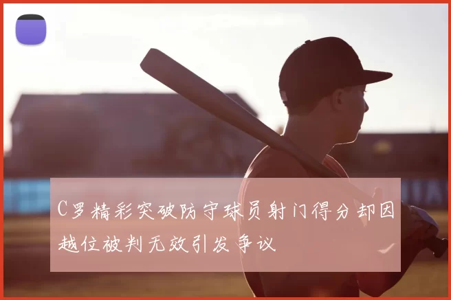 C罗精彩突破防守球员射门得分却因越位被判无效引发争议