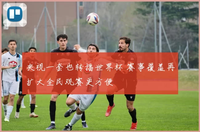 央视一套也转播世界杯 赛事覆盖再扩大全民观赛更方便