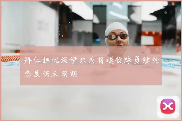 拜仁担忧诺伊尔或将退役球员续约态度仍未明朗