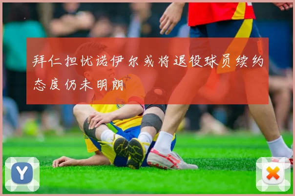 拜仁担忧诺伊尔或将退役球员续约态度仍未明朗