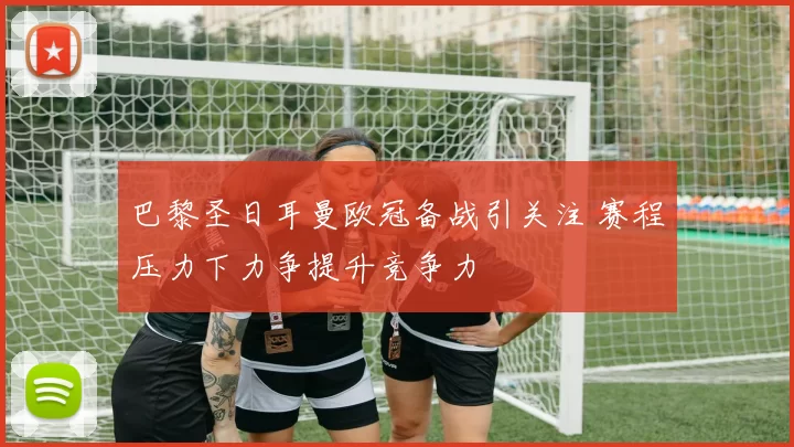 巴黎圣日耳曼欧冠备战引关注 赛程压力下力争提升竞争力