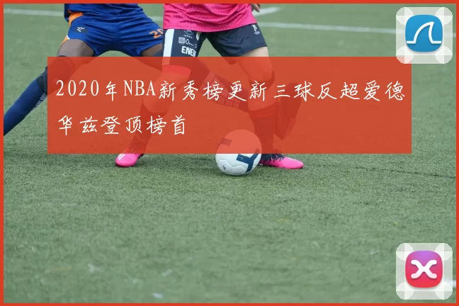 2020年NBA新秀榜更新三球反超爱德华兹登顶榜首