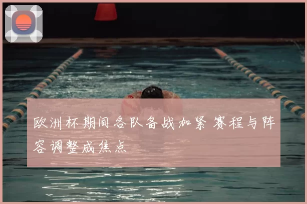 欧洲杯期间各队备战加紧 赛程与阵容调整成焦点