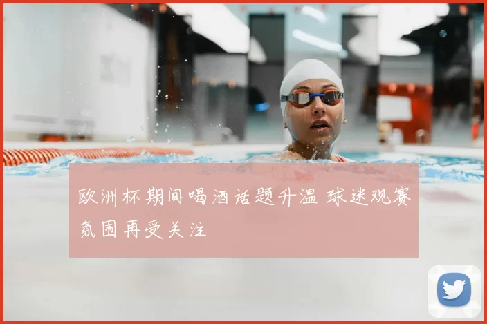欧洲杯期间喝酒话题升温 球迷观赛氛围再受关注