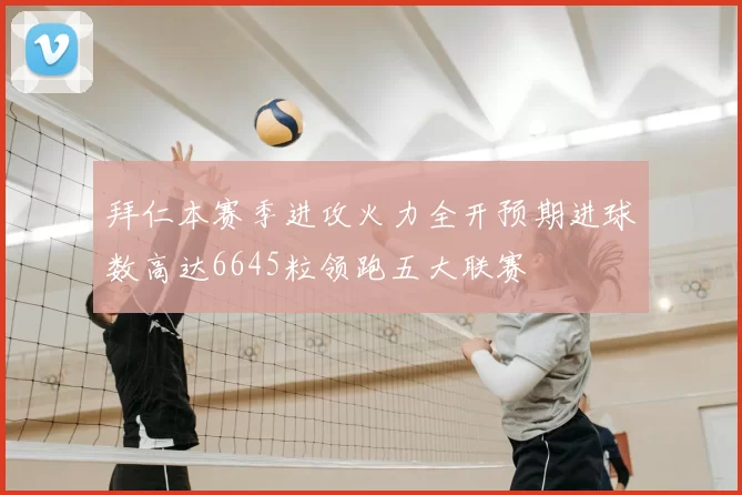 拜仁本赛季进攻火力全开预期进球数高达6645粒领跑五大联赛