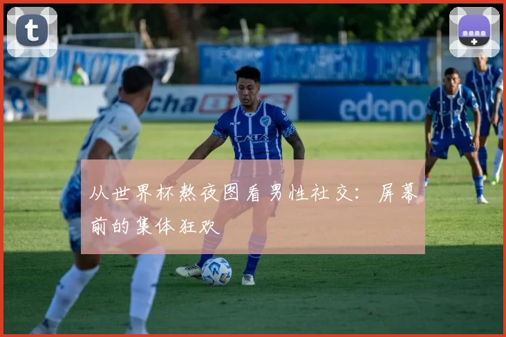 从世界杯熬夜图看男性社交：屏幕前的集体狂欢