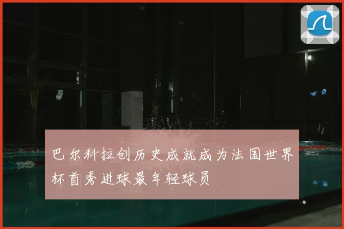 巴尔科拉创历史成就成为法国世界杯首秀进球最年轻球员