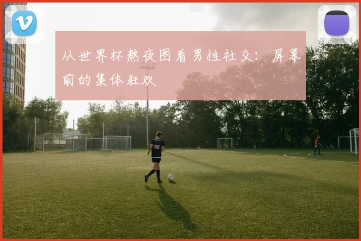 从世界杯熬夜图看男性社交:屏幕前的集体狂欢