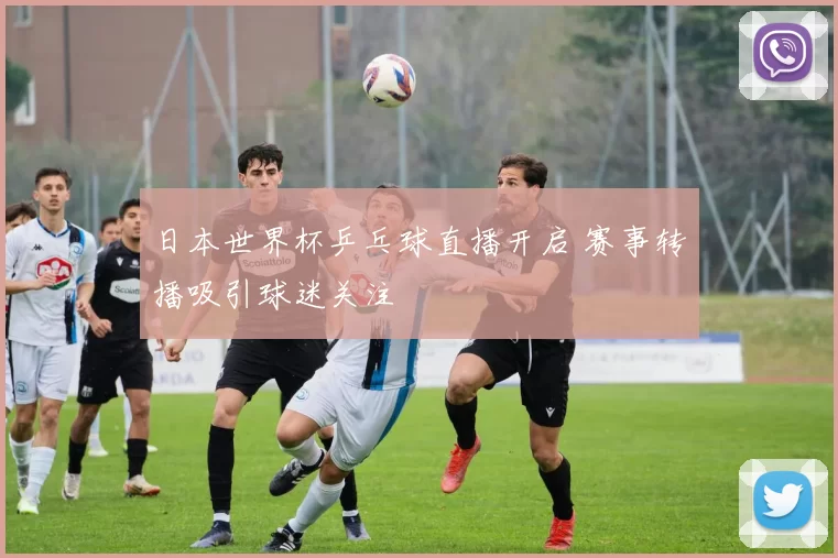 日本世界杯乒乓球直播开启 赛事转播吸引球迷关注