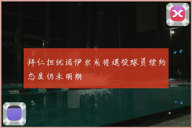 拜仁担忧诺伊尔或将退役球员续约态度仍未明朗