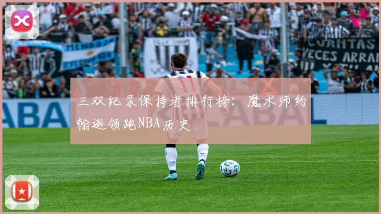 三双纪录保持者排行榜:魔术师约翰逊领跑NBA历史