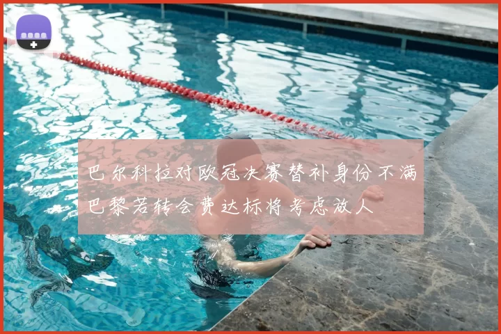 巴尔科拉对欧冠决赛替补身份不满巴黎若转会费达标将考虑放人