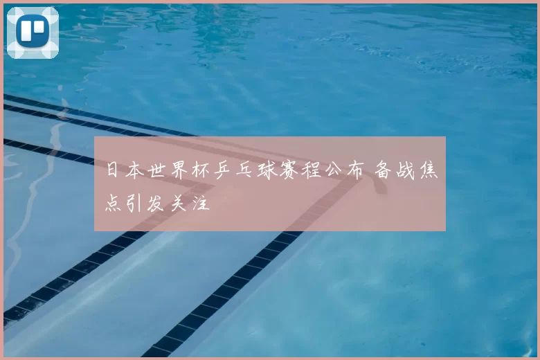 日本世界杯乒乓球赛程公布 备战焦点引发关注