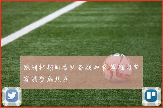欧洲杯期间各队备战加紧 赛程与阵容调整成焦点