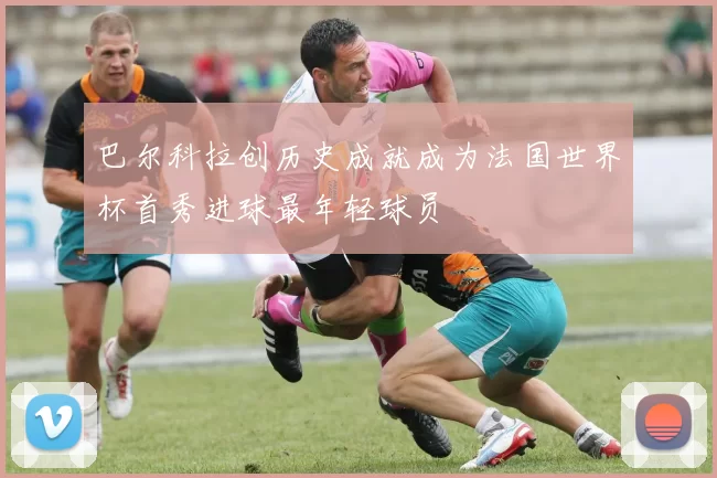 巴尔科拉创历史成就成为法国世界杯首秀进球最年轻球员