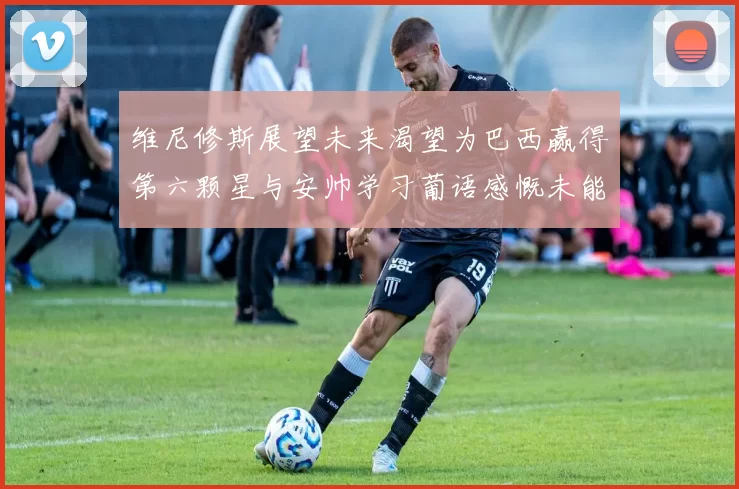维尼修斯展望未来渴望为巴西赢得第六颗星与安帅学习葡语感慨未能与C罗共事