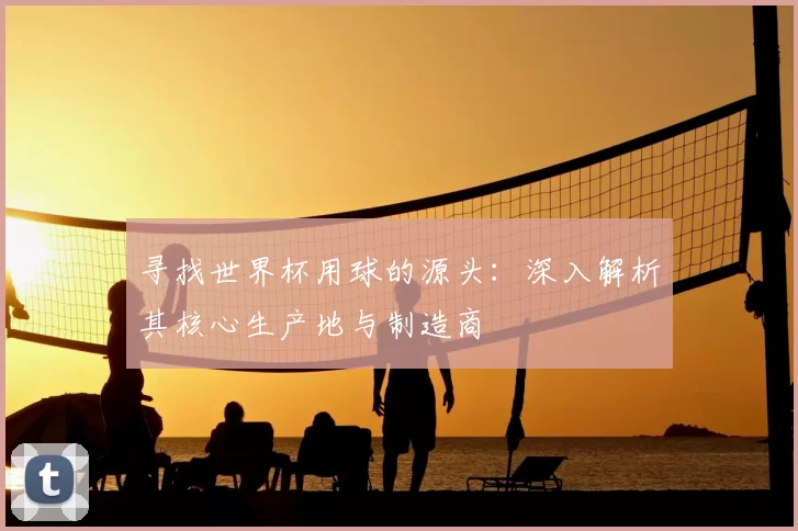 寻找世界杯用球的源头:深入解析其核心生产地与制造商