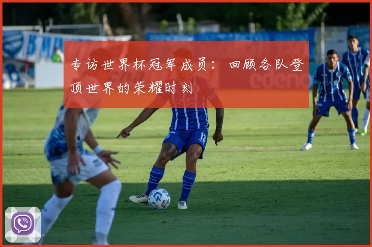 专访世界杯冠军成员:回顾各队登顶世界的荣耀时刻