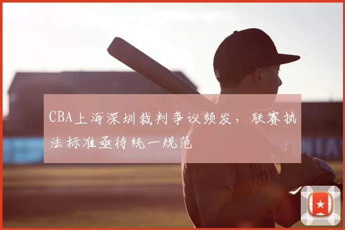 CBA上海深圳裁判争议频发，联赛执法标准亟待统一规范