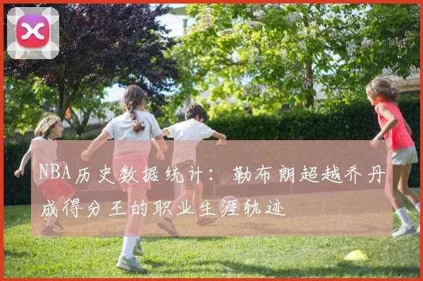 NBA历史数据统计：勒布朗超越乔丹成得分王的职业生涯轨迹