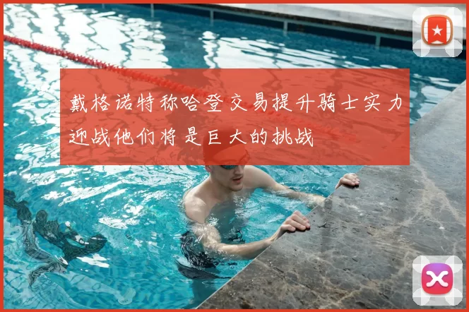 戴格诺特称哈登交易提升骑士实力迎战他们将是巨大的挑战