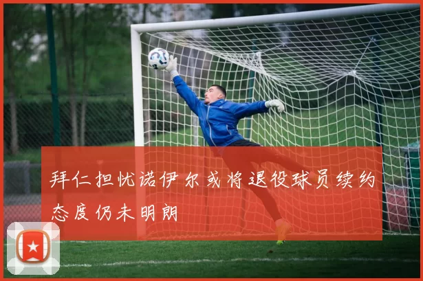 拜仁担忧诺伊尔或将退役球员续约态度仍未明朗