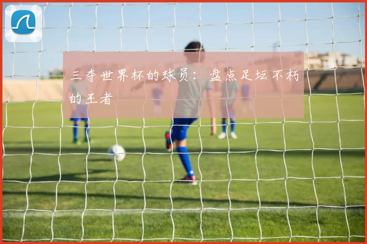 三夺世界杯的球员：盘点足坛不朽的王者