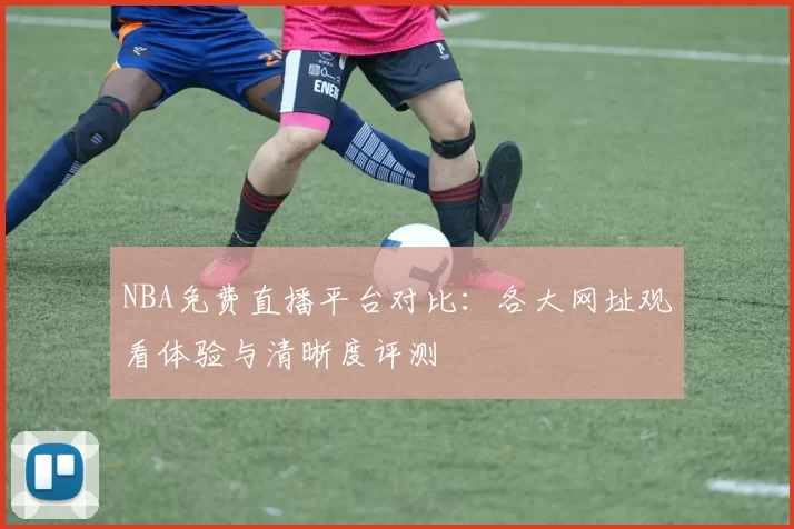 NBA免费直播平台对比：各大网址观看体验与清晰度评测