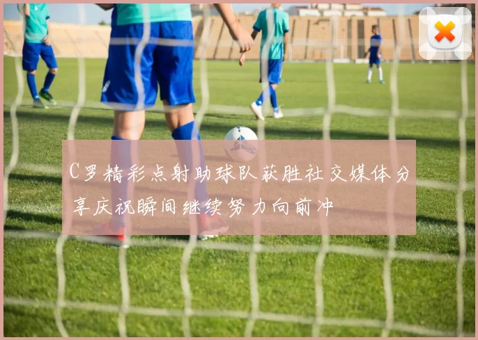 C罗精彩点射助球队获胜社交媒体分享庆祝瞬间继续努力向前冲