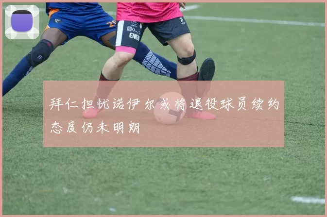 拜仁担忧诺伊尔或将退役球员续约态度仍未明朗