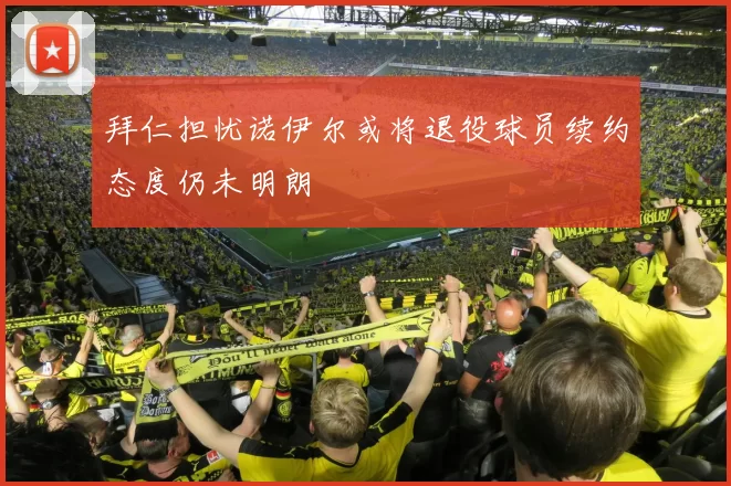 拜仁担忧诺伊尔或将退役球员续约态度仍未明朗