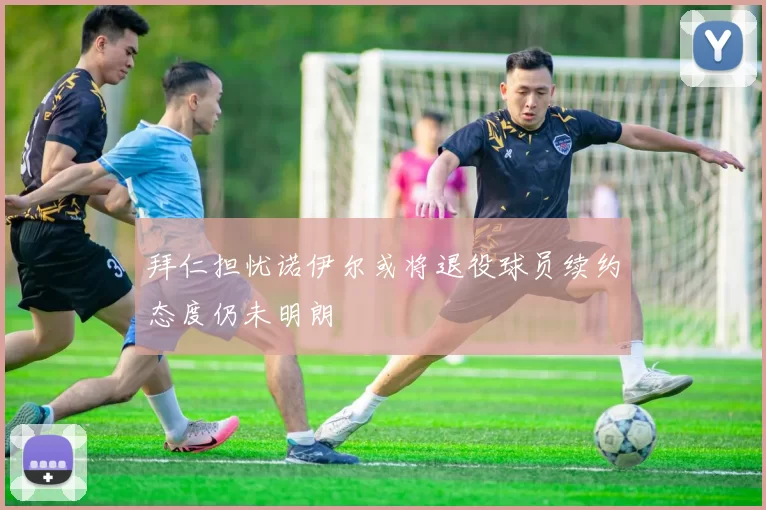 拜仁担忧诺伊尔或将退役球员续约态度仍未明朗