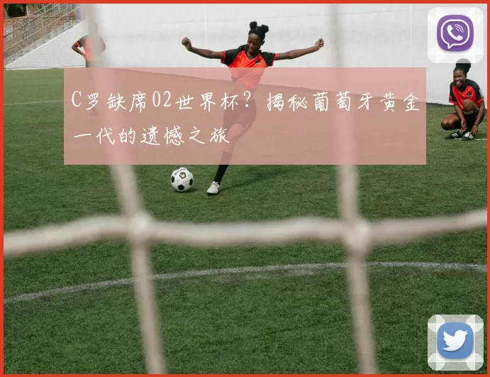 C罗缺席02世界杯？揭秘葡萄牙黄金一代的遗憾之旅