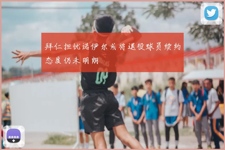 拜仁担忧诺伊尔或将退役球员续约态度仍未明朗