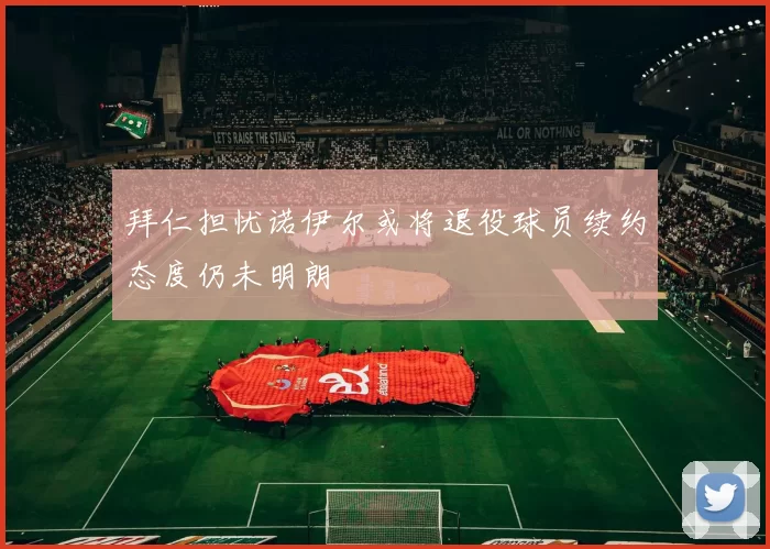 拜仁担忧诺伊尔或将退役球员续约态度仍未明朗