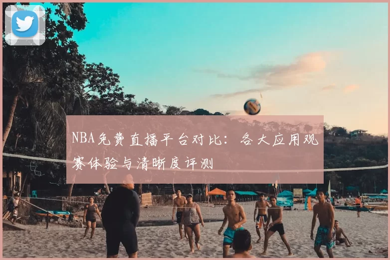 NBA免费直播平台对比：各大应用观赛体验与清晰度评测