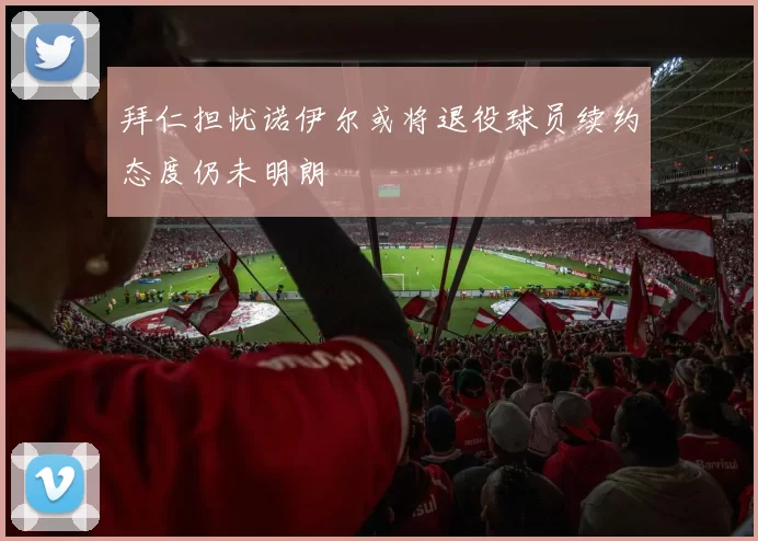 拜仁担忧诺伊尔或将退役球员续约态度仍未明朗