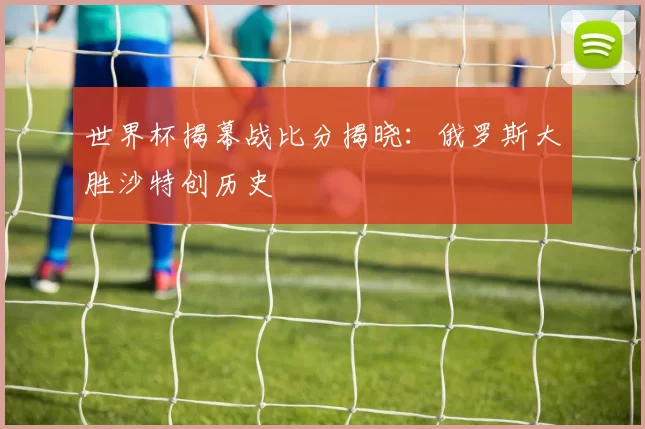 世界杯揭幕战比分揭晓:俄罗斯大胜沙特创历史