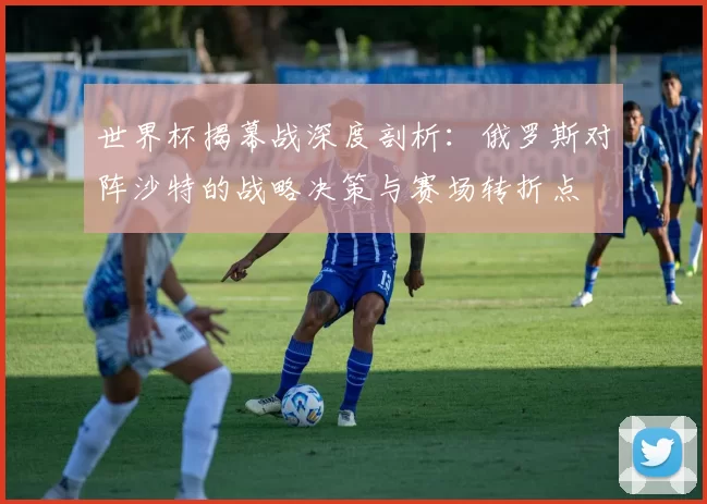 世界杯揭幕战深度剖析:俄罗斯对阵沙特的战略决策与赛场转折点