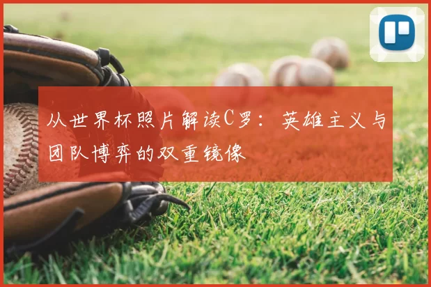从世界杯照片解读C罗:英雄主义与团队博弈的双重镜像