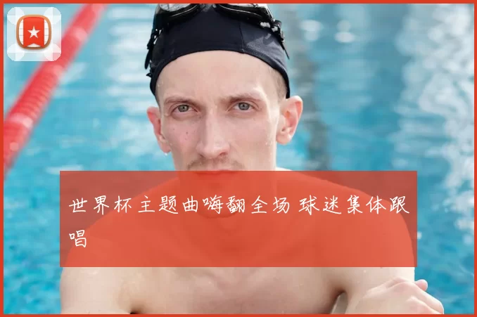 世界杯主题曲嗨翻全场 球迷集体跟唱