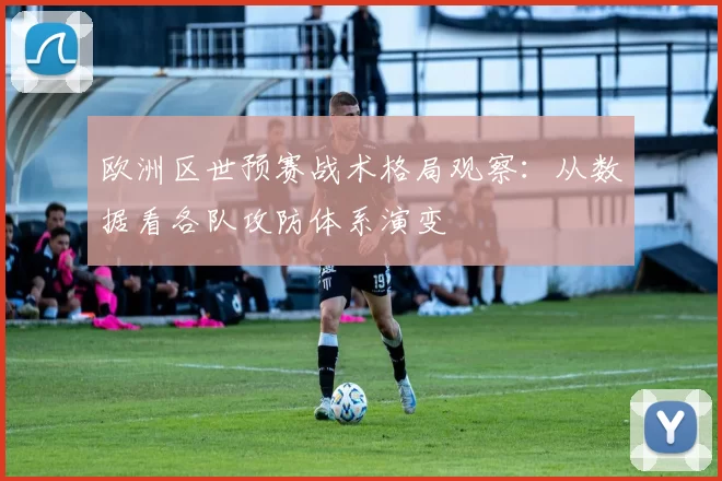 欧洲区世预赛战术格局观察：从数据看各队攻防体系演变
