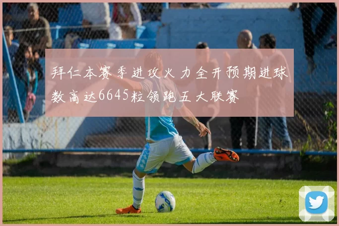 拜仁本赛季进攻火力全开预期进球数高达6645粒领跑五大联赛