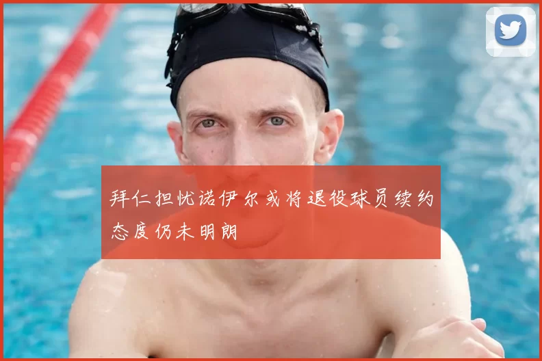拜仁担忧诺伊尔或将退役球员续约态度仍未明朗
