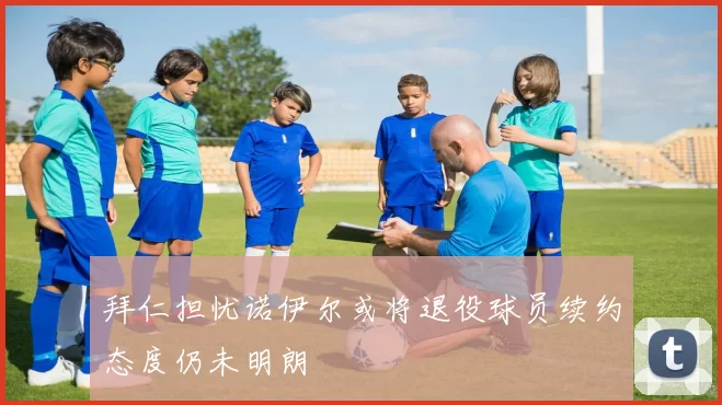 拜仁担忧诺伊尔或将退役球员续约态度仍未明朗