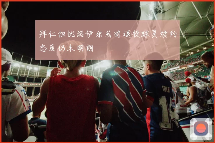 拜仁担忧诺伊尔或将退役球员续约态度仍未明朗