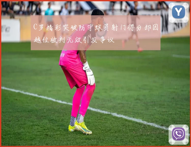 C罗精彩突破防守球员射门得分却因越位被判无效引发争议