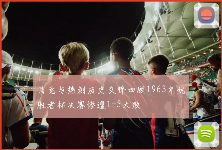 马竞与热刺历史交锋回顾1963年优胜者杯决赛惨遭1-5大败