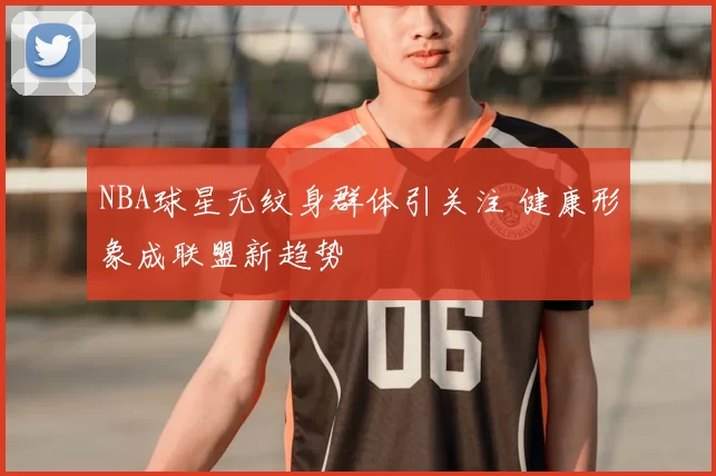 NBA球星无纹身群体引关注 健康形象成联盟新趋势