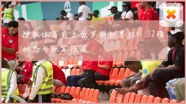 搜狐体育直击俄罗斯世界杯：32强动态与独家报道